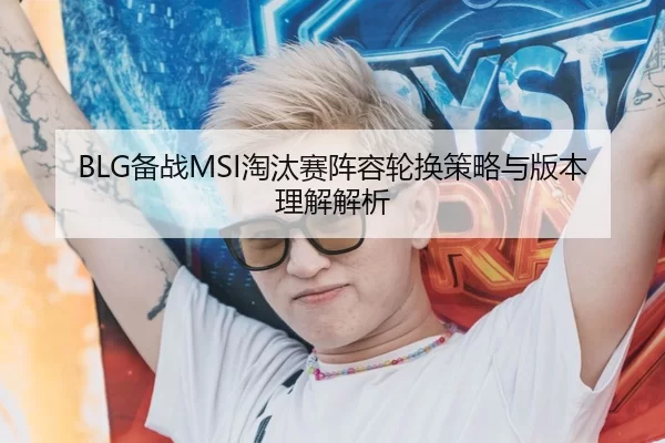 BLG备战MSI淘汰赛阵容轮换策略与版本理解解析