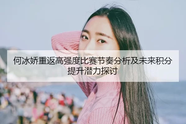 何冰娇重返高强度比赛节奏分析及未来积分提升潜力探讨