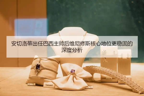 安切洛蒂出任巴西主帅后维尼修斯核心地位更稳固的深度分析