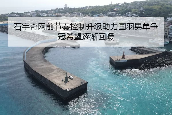 石宇奇网前节奏控制升级助力国羽男单争冠希望逐渐回暖
