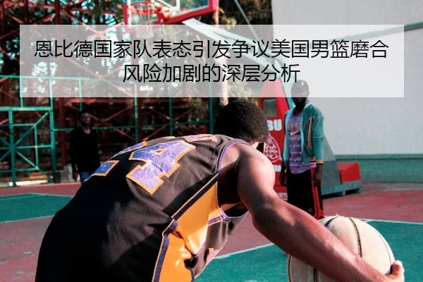 恩比德国家队表态引发争议美国男篮磨合风险加剧的深层分析