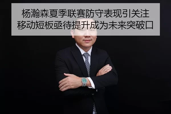 杨瀚森夏季联赛防守表现引关注 移动短板亟待提升成为未来突破口
