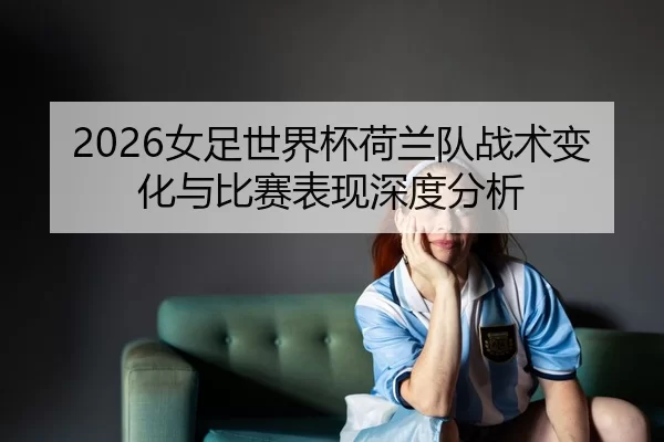 2026女足世界杯荷兰队战术变化与比赛表现深度分析