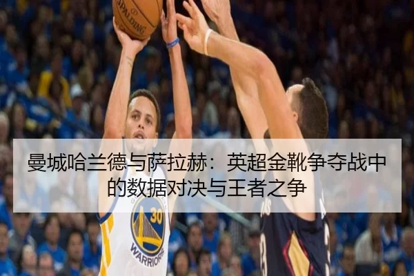 曼城哈兰德与萨拉赫：英超金靴争夺战中的数据对决与王者之争