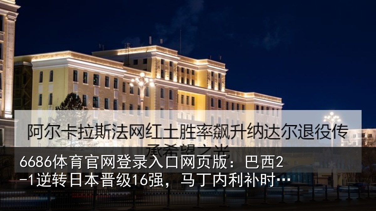 6686体育官网登录入口网页版：巴西2-1逆转日本晋级16强，马丁内利补时绝杀，卡塞米罗建功