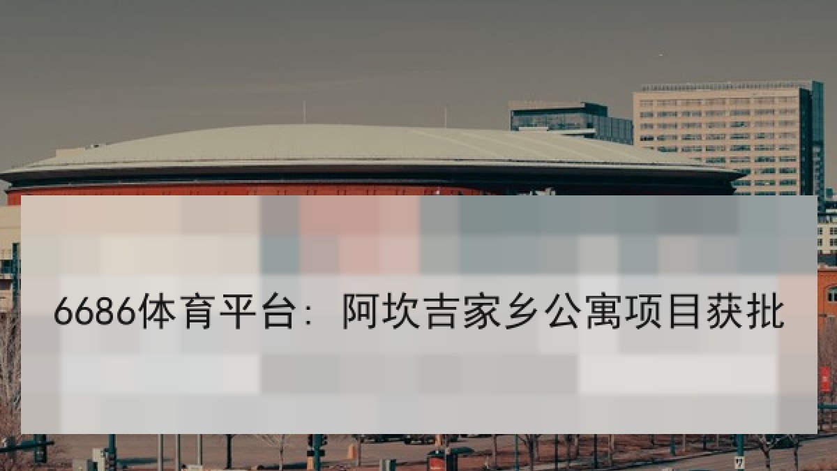 6686体育平台: 阿坎吉家乡公寓项目获批