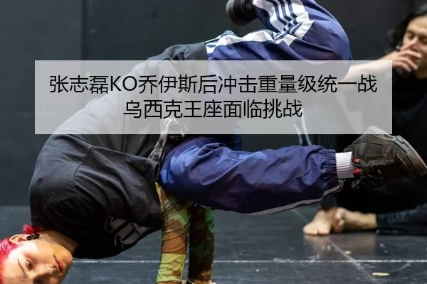 张志磊KO乔伊斯后冲击重量级统一战 乌西克王座面临挑战