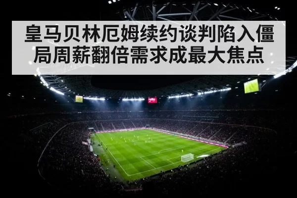 皇马贝林厄姆续约谈判陷入僵局周薪翻倍需求成最大焦点