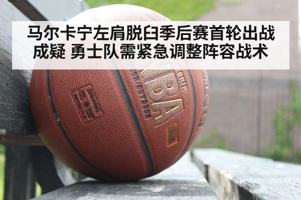马尔卡宁左肩脱臼季后赛首轮出战成疑 勇士队需紧急调整阵容战术